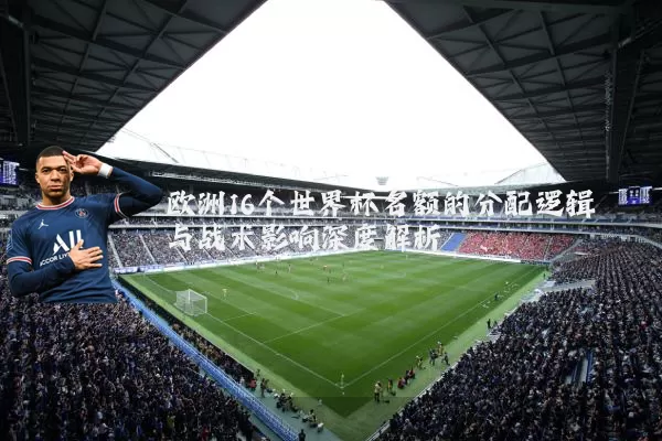 欧洲16个世界杯名额的分配逻辑与战术影响深度解析